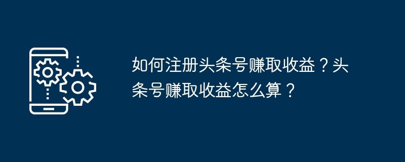 돈을 벌기 위해 Toutiao 계정을 등록하는 방법은 무엇입니까? Toutiao 계정의 수입을 계산하는 방법은 무엇입니까?