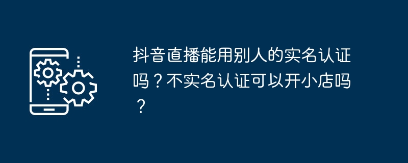 Douyin 라이브 방송에 타인의 실명인증을 사용할 수 있나요? 실명인증 없이 소규모 매장을 개설할 수 있나요?