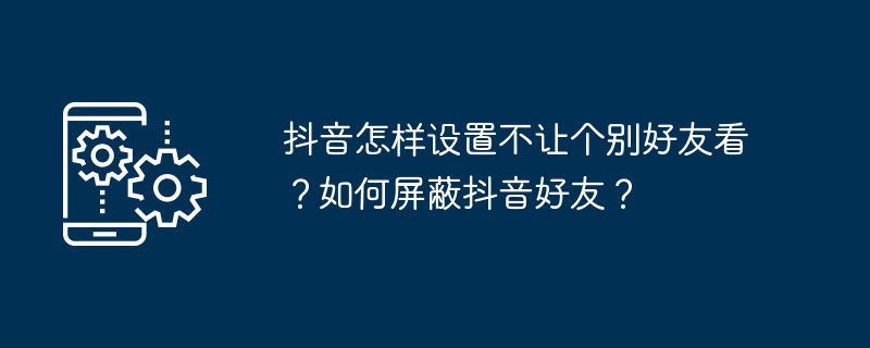 抖音怎樣設定不讓個別好友看？如何屏蔽抖音好友？