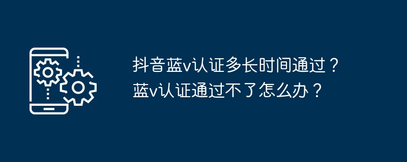 Douyin Blue V 인증을 통과하는 데 얼마나 걸리나요? Blue V 인증을 통과하지 못한 경우 어떻게 해야 합니까?