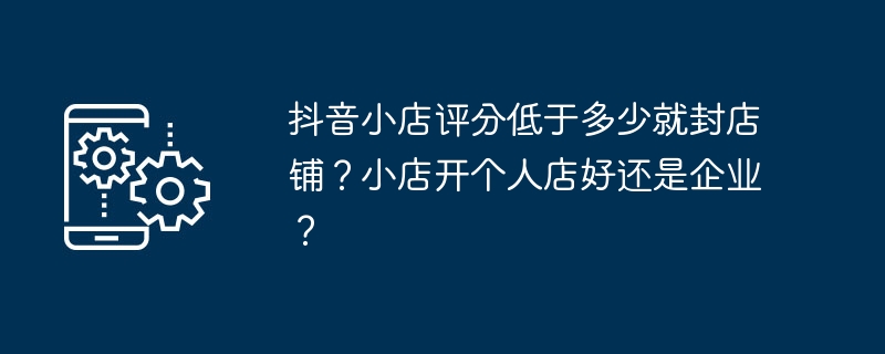 Douyin ストアの評価が何レベルを下回った場合、ストアは閉鎖されますか?小さなお店を個人として開くのと、ビジネスとして開くのはどちらが良いでしょうか?