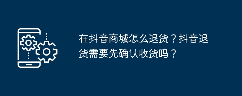 Douyin Mall で商品を返品するにはどうすればよいですか? Douyinで商品を返品する前に商品の受領を確認する必要がありますか?