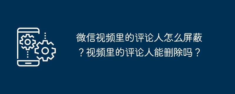 WeChat 동영상에서 댓글 작성자를 차단하는 방법은 무엇입니까? 영상 댓글 작성자를 삭제할 수 있나요?