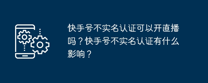 Kuaishou アカウントは実名認証なしでライブ配信できますか? Kuaishou アカウントに実名認証がない場合、どのような影響がありますか?