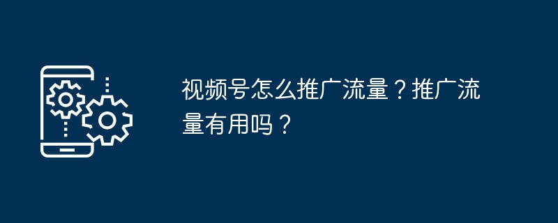 视频号怎么推广流量？推广流量有用吗？
