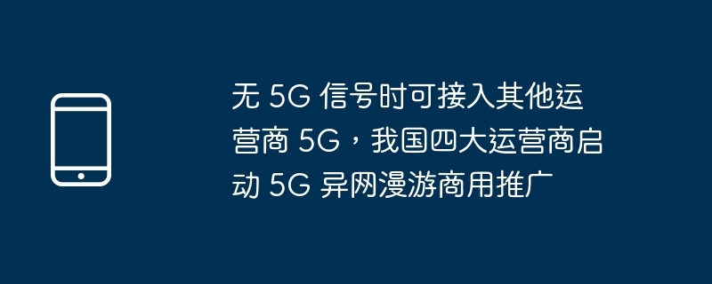 无 5G 信号时可接入其他运营商 5G,我国四大运营商启动 5G 异网漫游商用推广