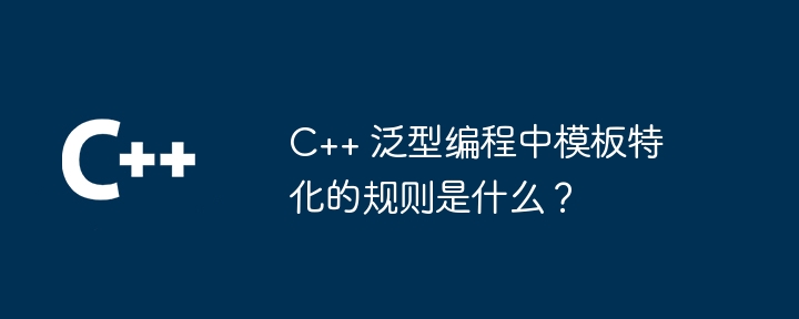 C++ 泛型编程中模板特化的规则是什么？