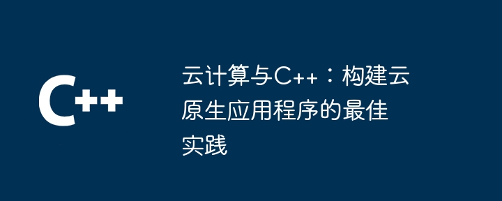 クラウド コンピューティングと C++: クラウドネイティブ アプリケーションを構築するためのベスト プラクティス