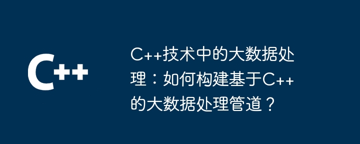 C++技術中的大數據處理：如何建構基於C++的大數據處理管道？