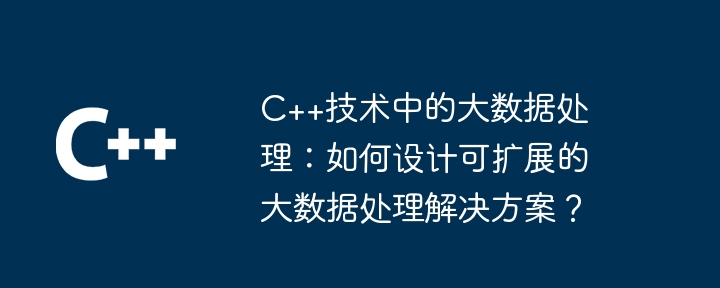 C++ テクノロジーでのビッグ データ処理: スケーラブルなビッグ データ処理ソリューションを設計するにはどうすればよいですか?