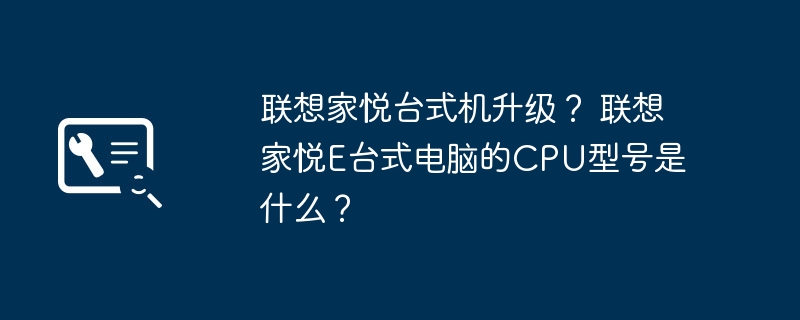 Mise à niveau du bureau Lenovo Jiayue ? Quel est le modèle de processeur de l'ordinateur de bureau Lenovo Jiayue E ?