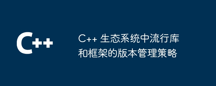 C++ 生態系中流行函式庫和框架的版本管理策略