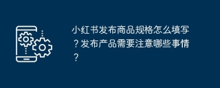 小红书发布商品规格怎么填写？发布产品需要注意哪些事情？