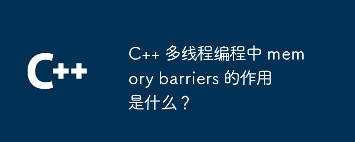 C++ 多執行緒程式設計中 memory barriers 的作用是什麼？