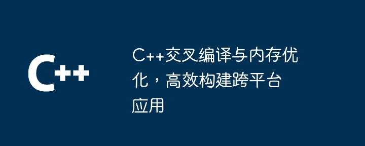 C++交叉編譯與記憶體最佳化，高效率建置跨平台應用