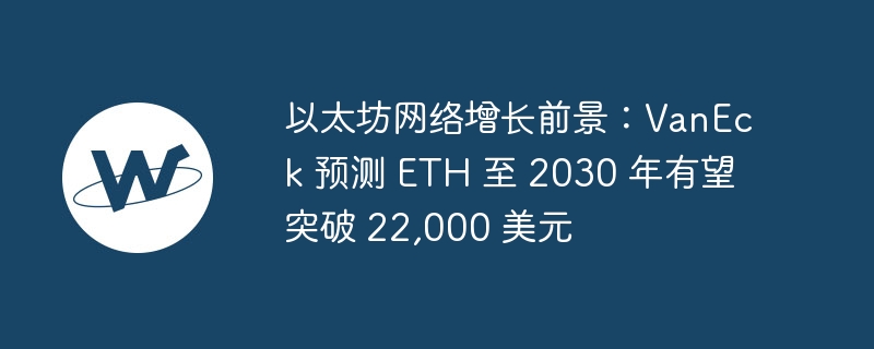 以太坊网络增长前景：VanEck 预测 ETH 至 2030 年有望突破 22,000 美元