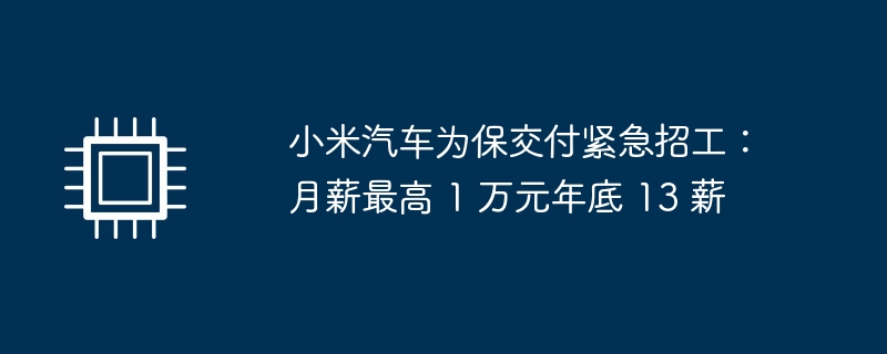 小米汽车为保交付紧急招工:月薪最高 1 万元年底 13 薪