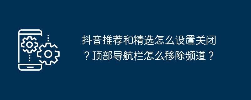 抖音推荐和精选怎么设置关闭?顶部导航栏怎么移除频道?