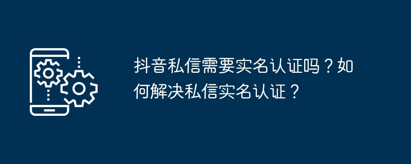 抖音私信需要实名认证吗？如何解决私信实名认证？