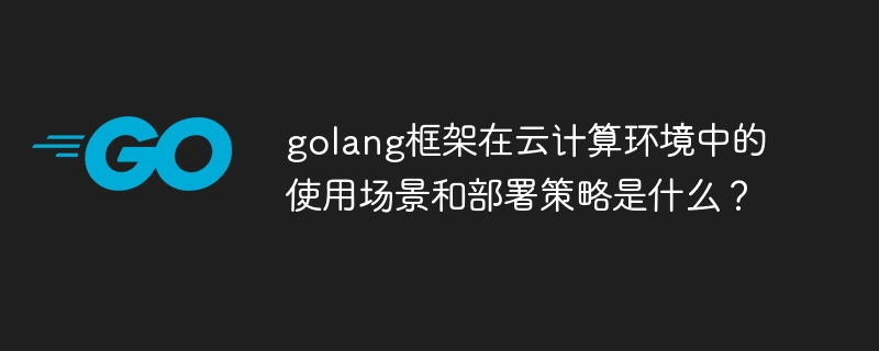 golang框架在云计算环境中的使用场景和部署策略是什么？