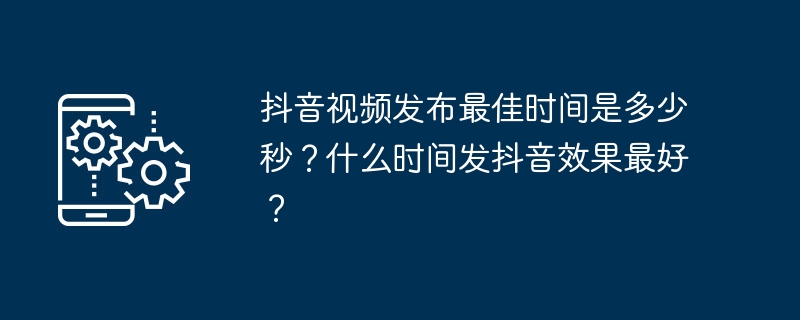 抖音视频发布最佳时间是多少秒？什么时间发抖音效果最好？