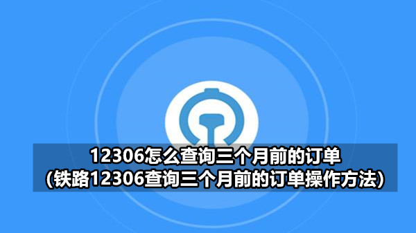 12306怎么查询三个月前的订单(铁路12306查询三个月前的订单操作方法)