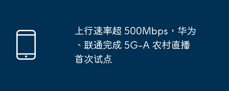 上行速率超 500mbps,华为、联通完成 5g-a 农村直播首次试点
