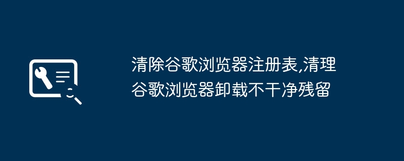 清除谷歌浏览器注册表,清理谷歌浏览器卸载不干净残留