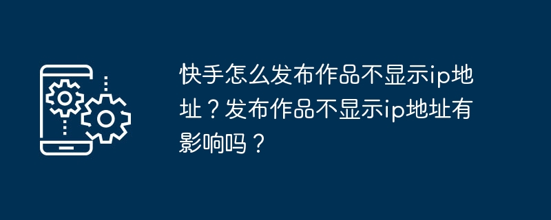 快手怎么发布作品不显示ip地址？发布作品不显示ip地址有影响吗？