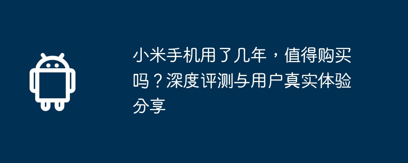 Xiaomi の携帯電話を何年使用していますか?購入する価値がありますか?実際のユーザーエクスペリエンスの詳細なレビューと共有