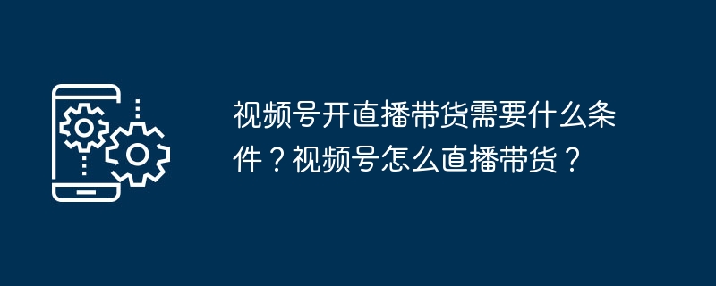 视频号开直播带货需要什么条件？视频号怎么直播带货？