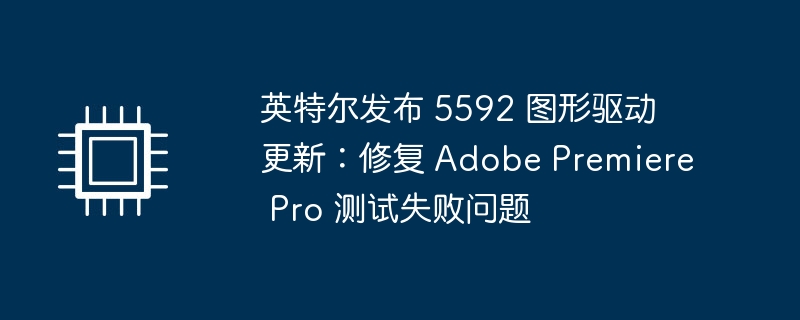 英特尔发布 5592 图形驱动更新：修复 adobe premiere pro 测试失败问题