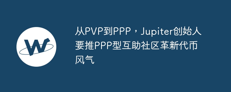 从pvp到ppp,jupiter创始人要推ppp型互助社区革新代币风气