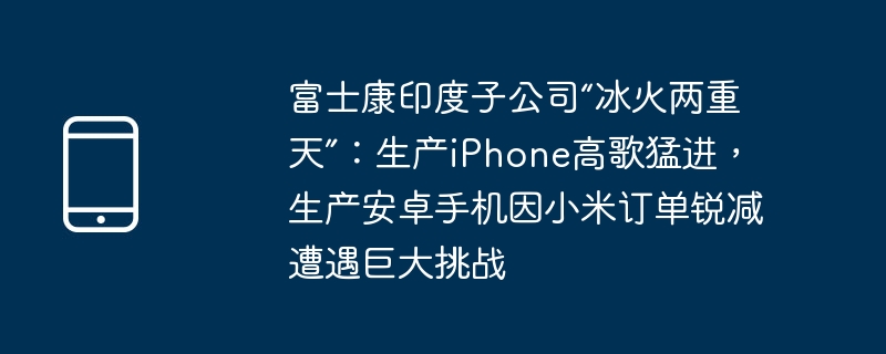 富士康印度子公司“冰火两重天”:生产iphone高歌猛进,生产安卓手机因小米订单锐减遭遇巨大挑战