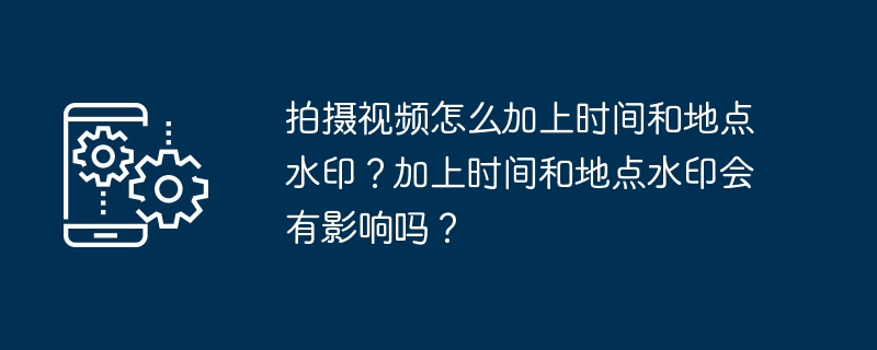 拍摄视频怎么加上时间和地点水印？加上时间和地点水印会有影响吗？