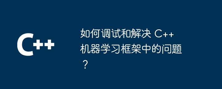 如何调试和解决 C++ 机器学习框架中的问题？