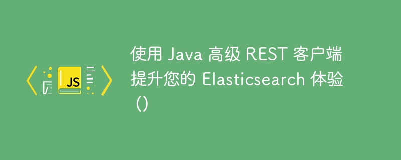 使用 java 高级 rest 客户端提升您的 elasticsearch 体验 ()