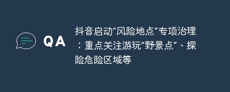 抖音启动“风险地点”专项治理：重点关注游玩“野景点”、探险危险区域等