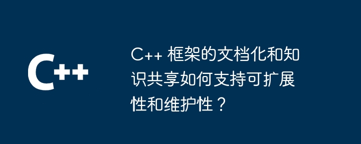 C++ 框架的文档化和知识共享如何支持可扩展性和维护性？