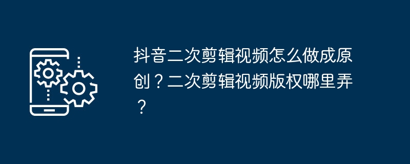 抖音二次剪辑视频怎么做成原创？二次剪辑视频版权哪里弄？