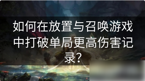 放置与召唤如何打高伤害 如何在放置与召唤游戏中打破单局更高伤害记录？
