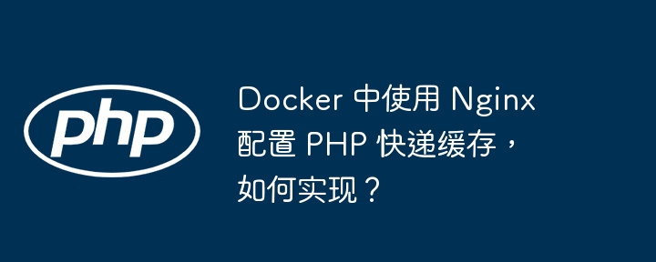 Docker 中使用 Nginx 配置 PHP 快递缓存，如何实现？