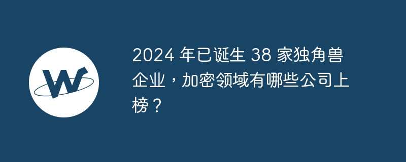 2024 年已诞生 38 家独角兽企业，加密领域有哪些公司上榜？
