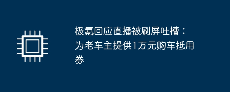 极氪回应直播被刷屏吐槽:为老车主提供1万元购车抵用券