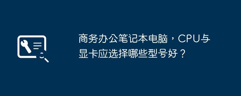 商務辦公室筆記型電腦，CPU與顯示卡應選擇哪些型號好？