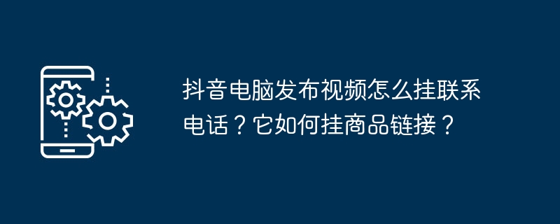 抖音电脑发布视频怎么挂联系电话？它如何挂商品链接？