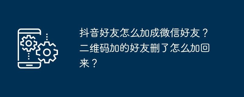 抖音好友怎么加成微信好友？二维码加的好友删了怎么加回来？