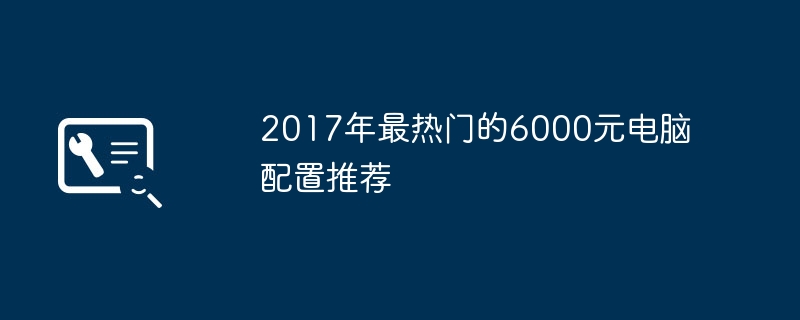 The most popular 6,000 yuan computer configuration recommendations in 2017