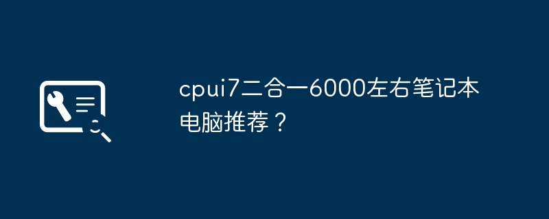 Ordinateur portable 2-en-1 CPUi7 recommandé autour de 6000 ?