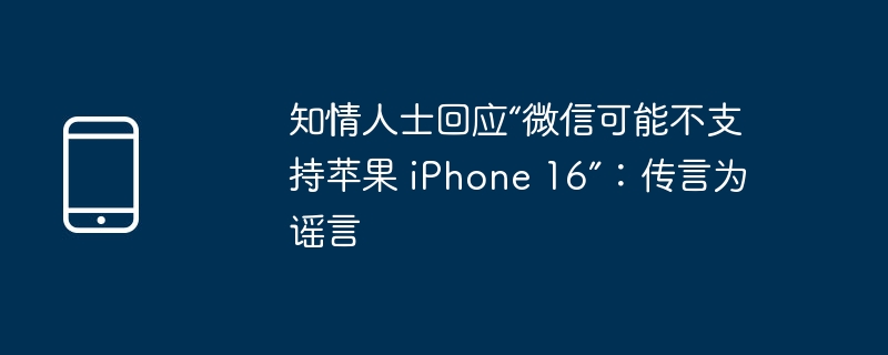 知情人士回应'微信可能不支持苹果 iPhone 16”：传言为谣言